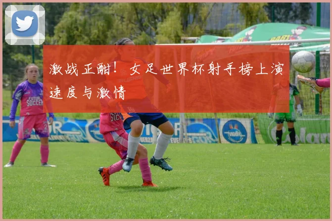 激战正酣!女足世界杯射手榜上演速度与激情