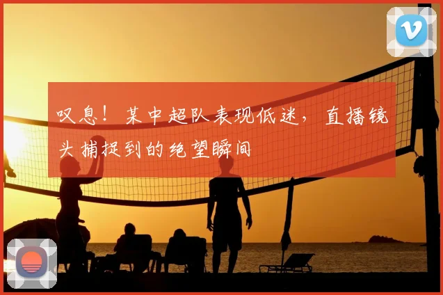 叹息!某中超队表现低迷,直播镜头捕捉到的绝望瞬间