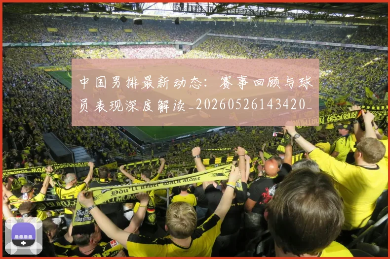 中国男排最新动态：赛事回顾与球员表现深度解读_20260526143420_20260607160647