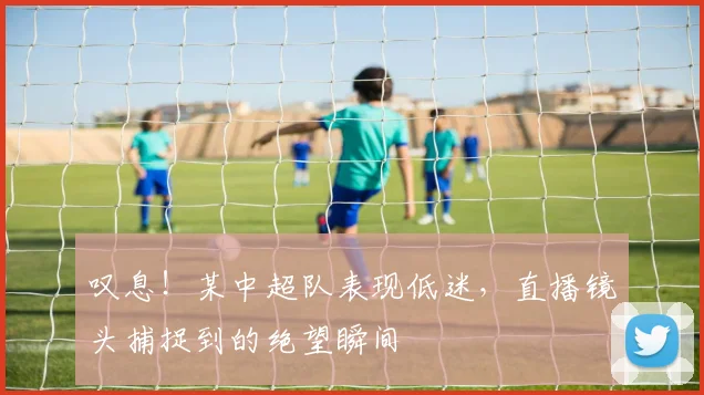 叹息!某中超队表现低迷,直播镜头捕捉到的绝望瞬间