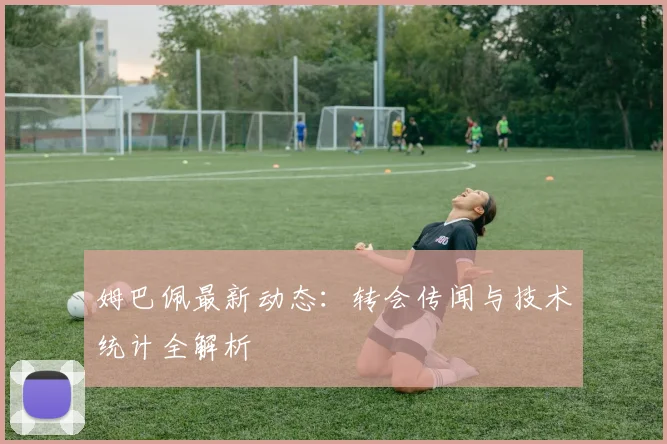姆巴佩最新动态:转会传闻与技术统计全解析