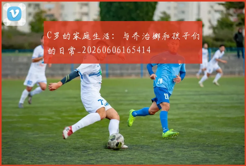 C罗的家庭生活:与乔治娜和孩子们的日常_20260606165414