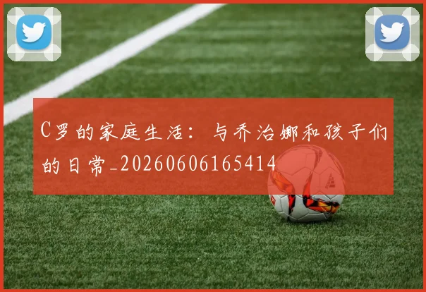 C罗的家庭生活:与乔治娜和孩子们的日常_20260606165414