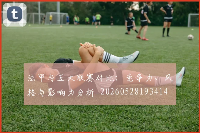 法甲与五大联赛对比：竞争力、风格与影响力分析_20260528193414