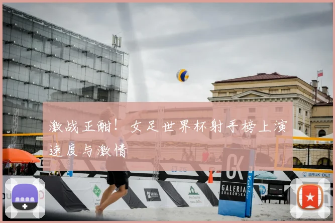 激战正酣！女足世界杯射手榜上演速度与激情