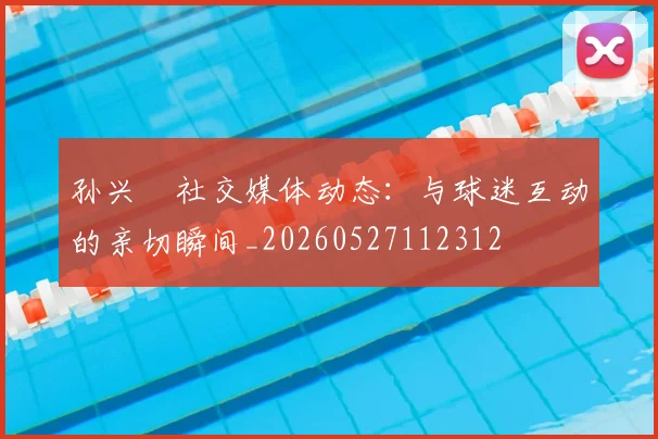 孙兴慜社交媒体动态：与球迷互动的亲切瞬间_20260527112312