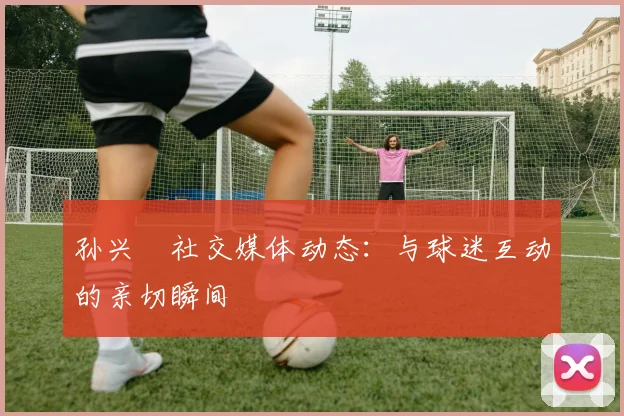 孙兴慜社交媒体动态：与球迷互动的亲切瞬间
